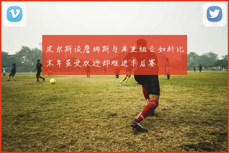 皮尔斯谈詹姆斯与库里组合如科比末年虽受欢迎却难进季后赛