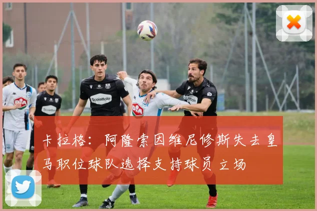 卡拉格：阿隆索因维尼修斯失去皇马职位球队选择支持球员立场