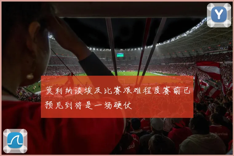 莫利纳谈埃及比赛艰难程度赛前已预见到将是一场硬仗