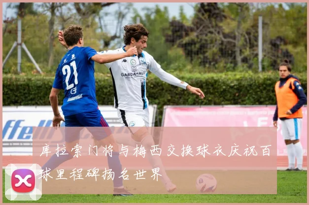 库拉索门将与梅西交换球衣庆祝百球里程碑扬名世界