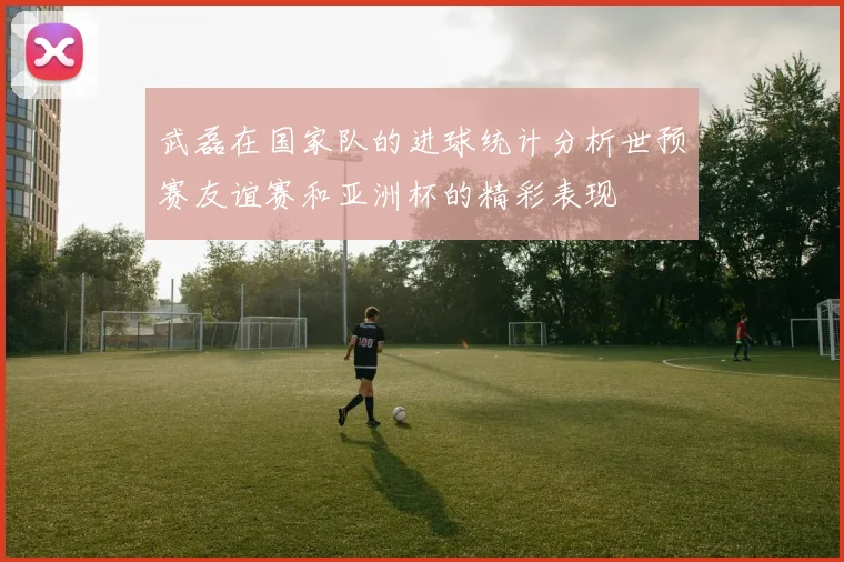 武磊在国家队的进球统计分析世预赛友谊赛和亚洲杯的精彩表现