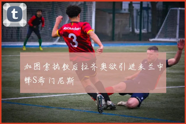 加图索执教后拉齐奥欲引进米兰中锋S希门尼斯