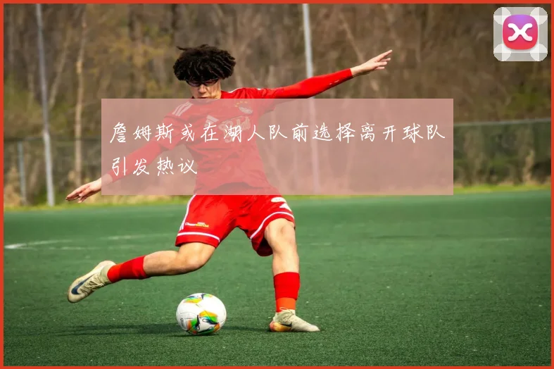 詹姆斯或在湖人队前选择离开球队引发热议