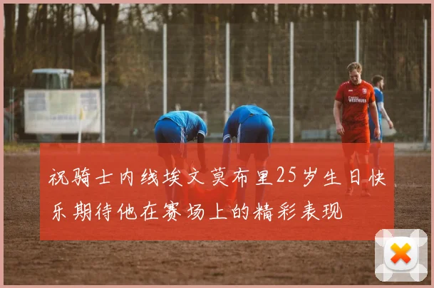祝骑士内线埃文莫布里25岁生日快乐期待他在赛场上的精彩表现