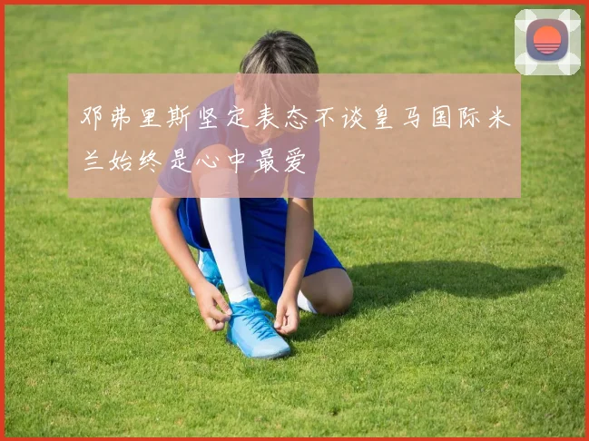 邓弗里斯坚定表态不谈皇马国际米兰始终是心中最爱