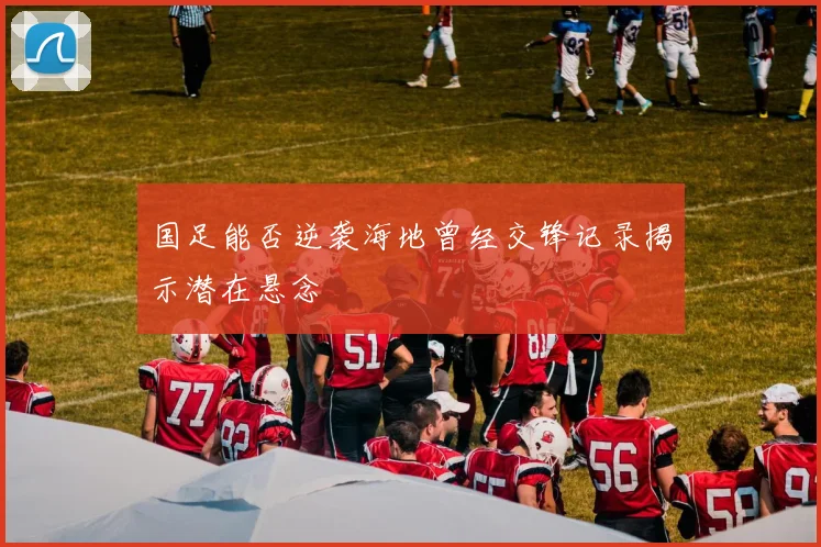 国足能否逆袭海地曾经交锋记录揭示潜在悬念