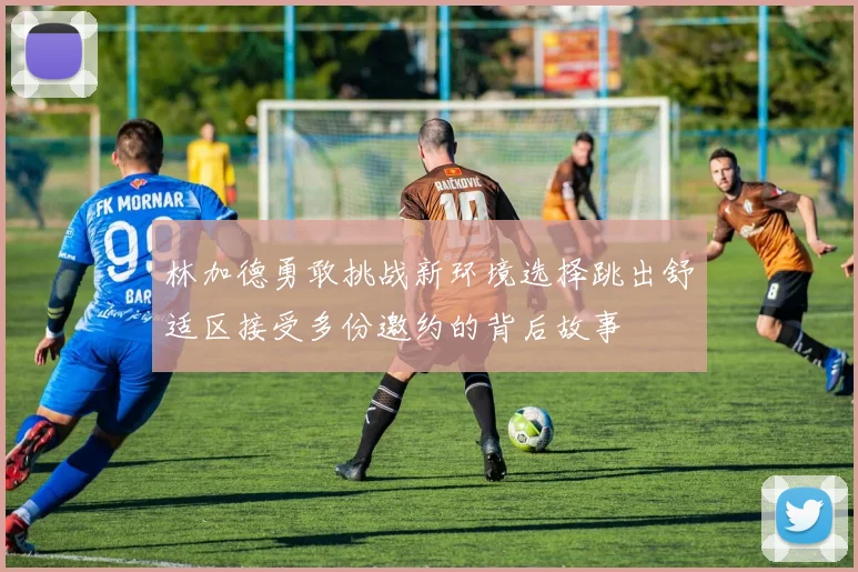 林加德勇敢挑战新环境选择跳出舒适区接受多份邀约的背后故事