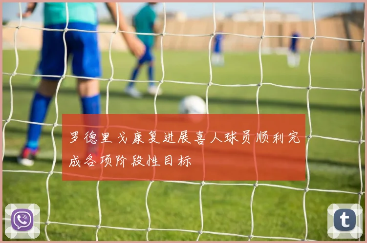 罗德里戈康复进展喜人球员顺利完成各项阶段性目标