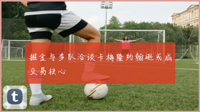 掘金与多队洽谈卡梅隆约翰逊或成交易核心