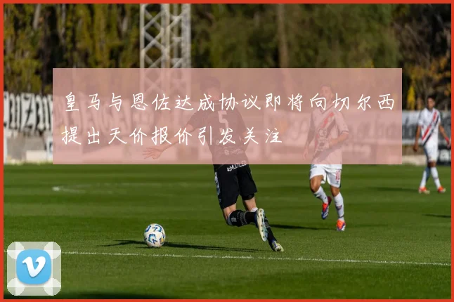 皇马与恩佐达成协议即将向切尔西提出天价报价引发关注