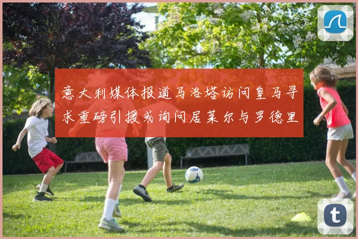意大利媒体报道马洛塔访问皇马寻求重磅引援或询问居莱尔与罗德里戈