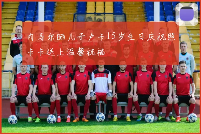 内马尔晒儿子卢卡15岁生日庆祝照卡卡送上温馨祝福